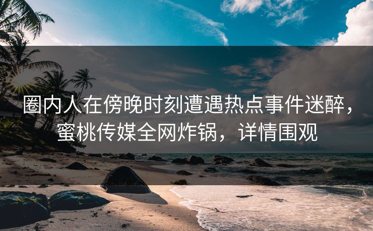 圈内人在傍晚时刻遭遇热点事件迷醉，蜜桃传媒全网炸锅，详情围观