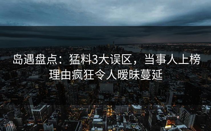岛遇盘点：猛料3大误区，当事人上榜理由疯狂令人暧昧蔓延
