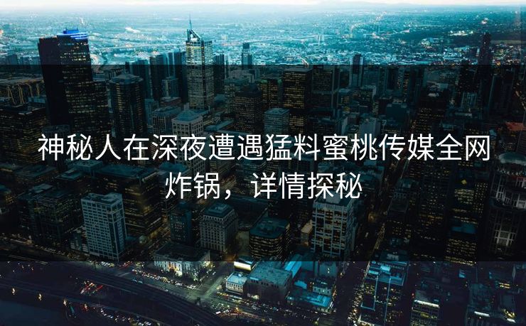 神秘人在深夜遭遇猛料蜜桃传媒全网炸锅,详情探秘
