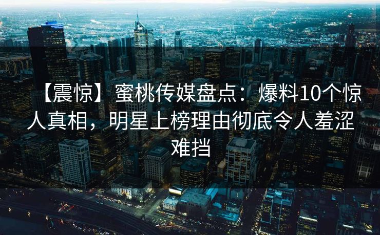 【震惊】蜜桃传媒盘点：爆料10个惊人真相，明星上榜理由彻底令人羞涩难挡