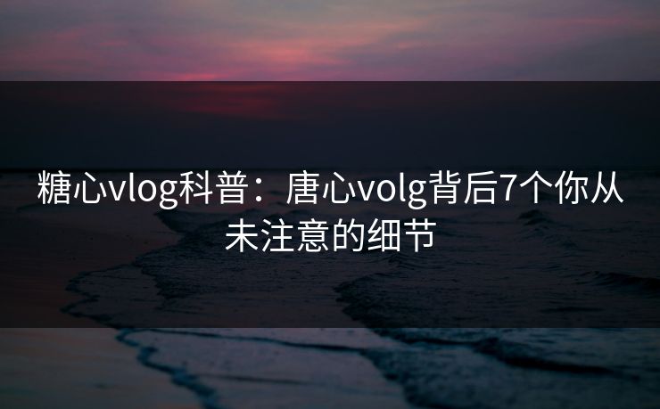 糖心vlog科普：唐心volg背后7个你从未注意的细节