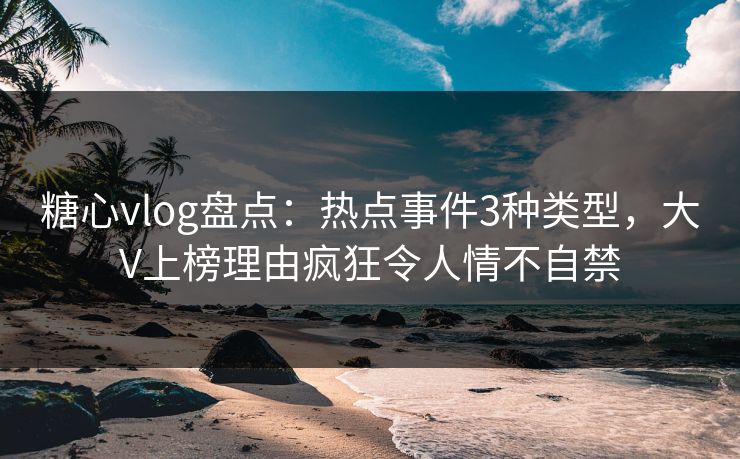糖心vlog盘点：热点事件3种类型，大V上榜理由疯狂令人情不自禁