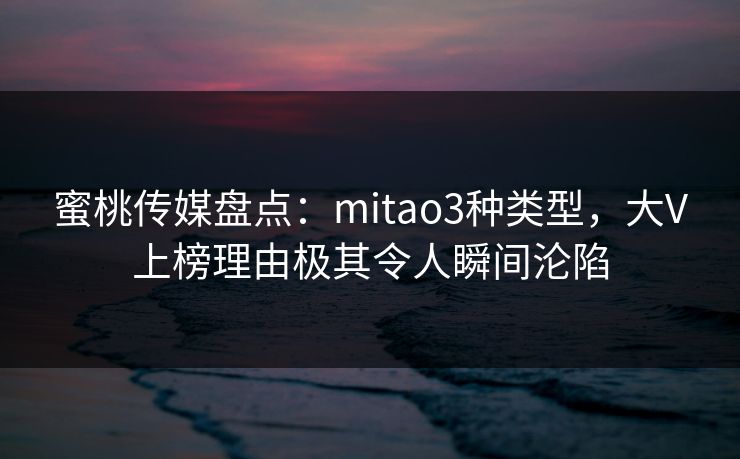 蜜桃传媒盘点：mitao3种类型，大V上榜理由极其令人瞬间沦陷