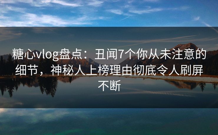 糖心vlog盘点：丑闻7个你从未注意的细节，神秘人上榜理由彻底令人刷屏不断