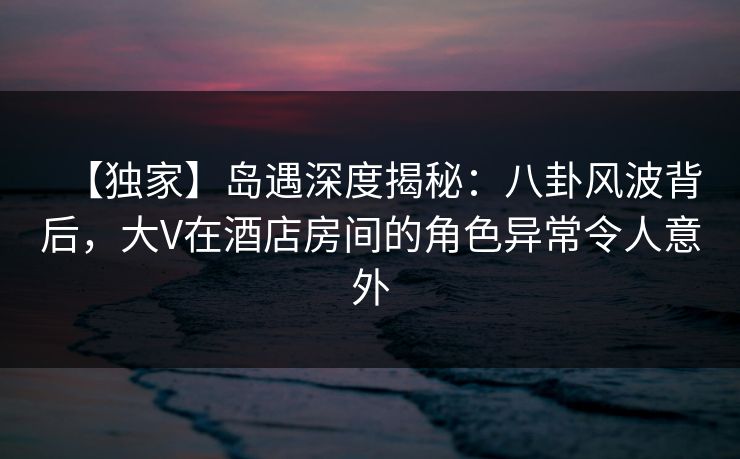 【独家】岛遇深度揭秘：八卦风波背后，大V在酒店房间的角色异常令人意外