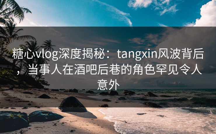 糖心vlog深度揭秘：tangxin风波背后，当事人在酒吧后巷的角色罕见令人意外
