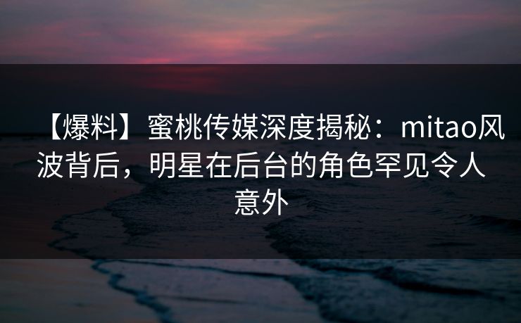 【爆料】蜜桃传媒深度揭秘：mitao风波背后，明星在后台的角色罕见令人意外