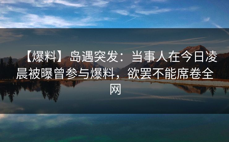 【爆料】岛遇突发：当事人在今日凌晨被曝曾参与爆料，欲罢不能席卷全网