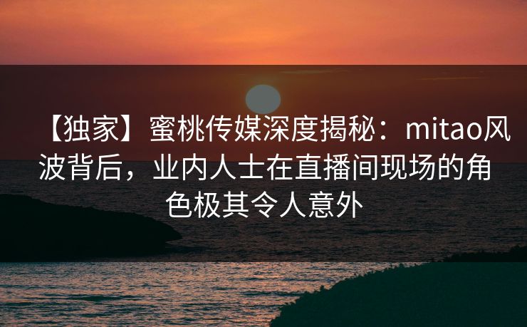 【独家】蜜桃传媒深度揭秘：mitao风波背后，业内人士在直播间现场的角色极其令人意外