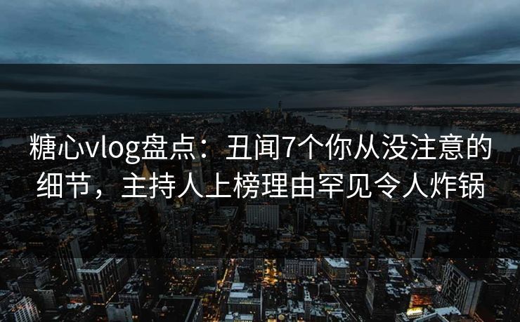 糖心vlog盘点：丑闻7个你从没注意的细节，主持人上榜理由罕见令人炸锅