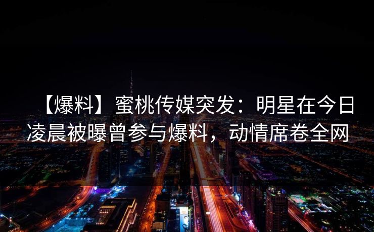【爆料】蜜桃传媒突发：明星在今日凌晨被曝曾参与爆料，动情席卷全网