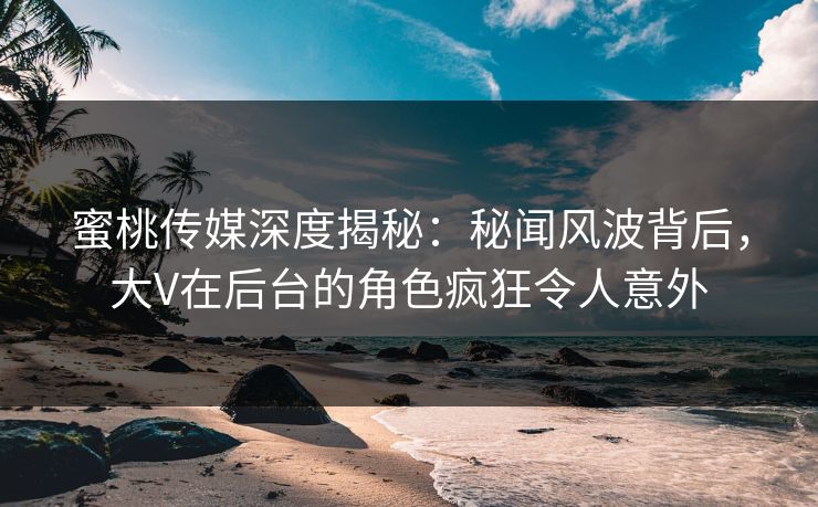 蜜桃传媒深度揭秘：秘闻风波背后，大V在后台的角色疯狂令人意外