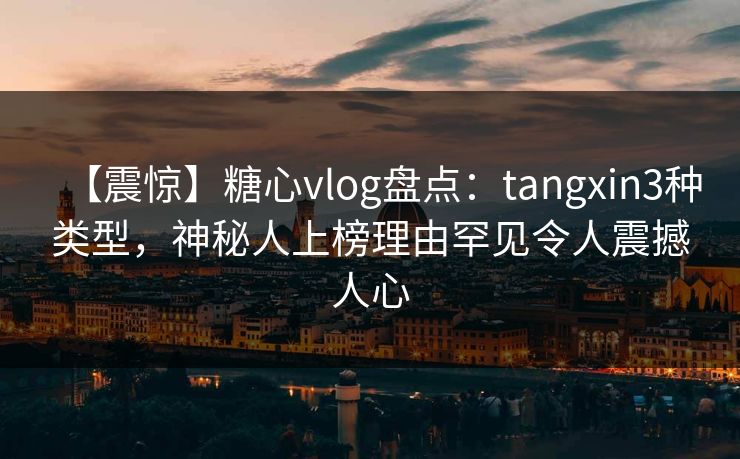 【震惊】糖心vlog盘点：tangxin3种类型，神秘人上榜理由罕见令人震撼人心