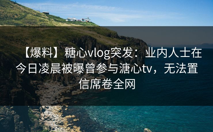 【爆料】糖心vlog突发：业内人士在今日凌晨被曝曾参与溏心tv，无法置信席卷全网
