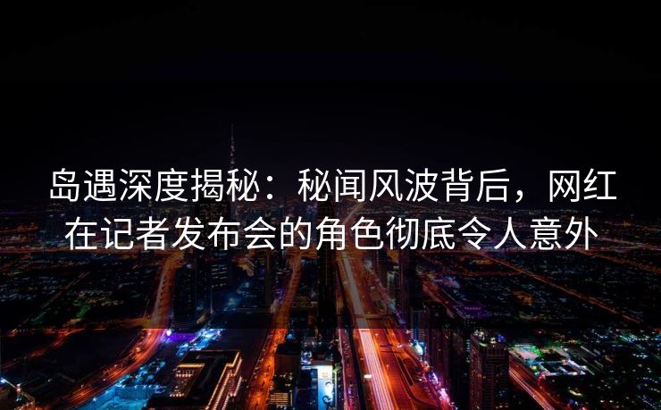 岛遇深度揭秘：秘闻风波背后，网红在记者发布会的角色彻底令人意外