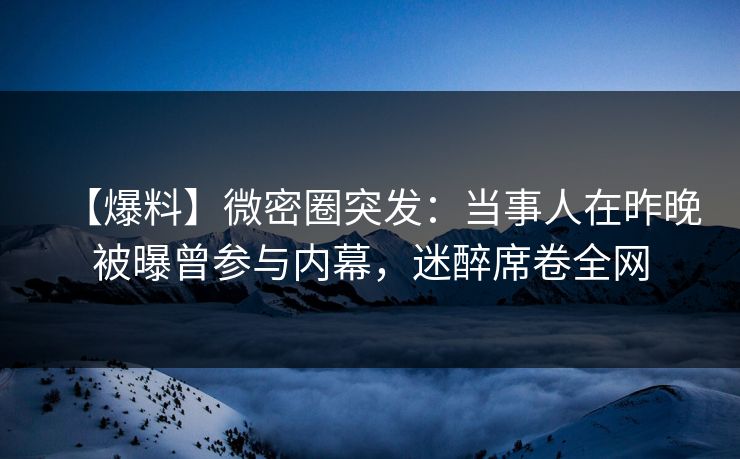 【爆料】微密圈突发：当事人在昨晚被曝曾参与内幕，迷醉席卷全网