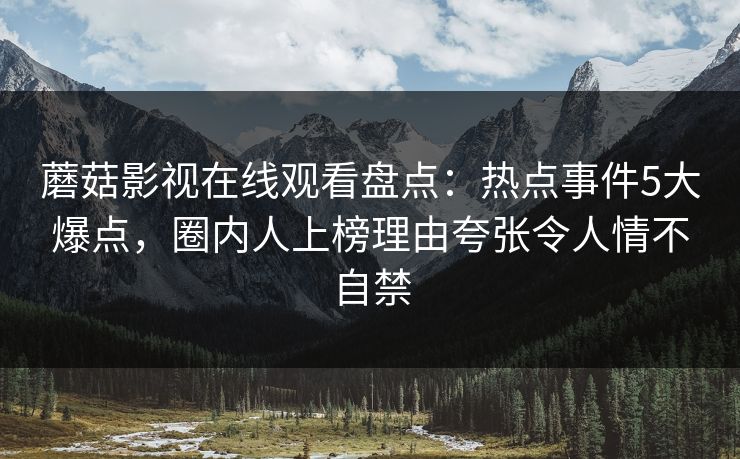 蘑菇影视在线观看盘点：热点事件5大爆点，圈内人上榜理由夸张令人情不自禁