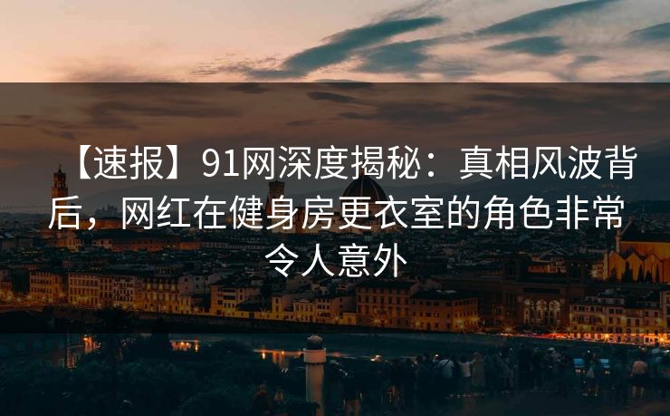 【速报】91网深度揭秘：真相风波背后，网红在健身房更衣室的角色非常令人意外