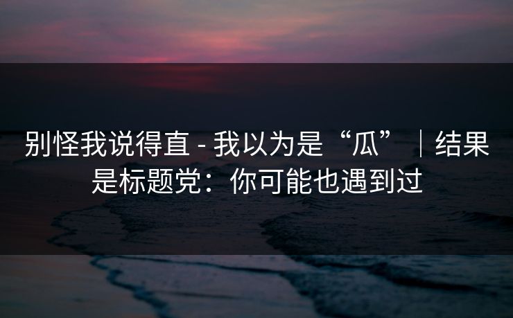 别怪我说得直 - 我以为是“瓜”|结果是标题党:你可能也遇到过 别怪我说得直 - 我以为是“瓜”|结果是标题党:你可能也遇到过