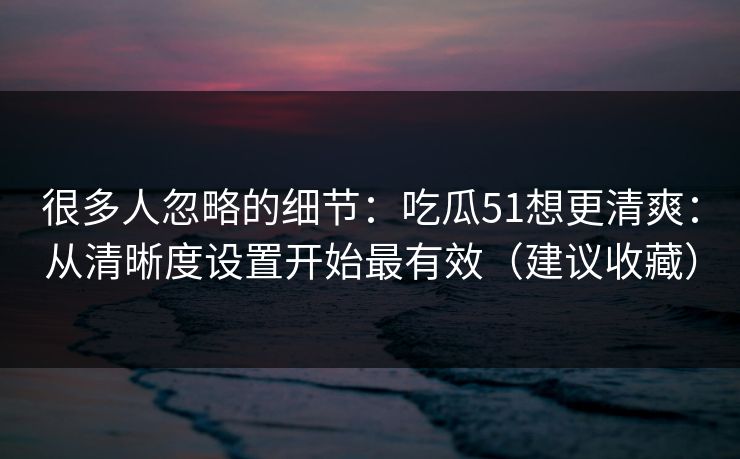 很多人忽略的细节：吃瓜51想更清爽：从清晰度设置开始最有效（建议收藏）