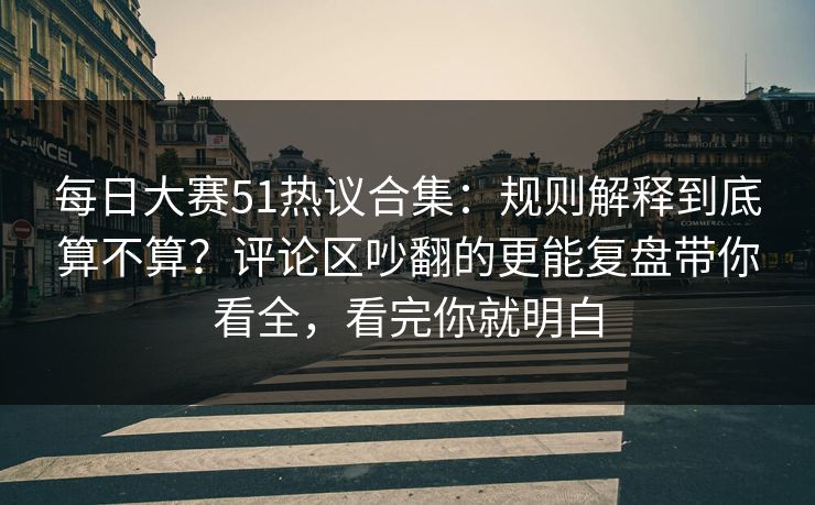 每日大赛51热议合集：规则解释到底算不算？评论区吵翻的更能复盘带你看全，看完你就明白