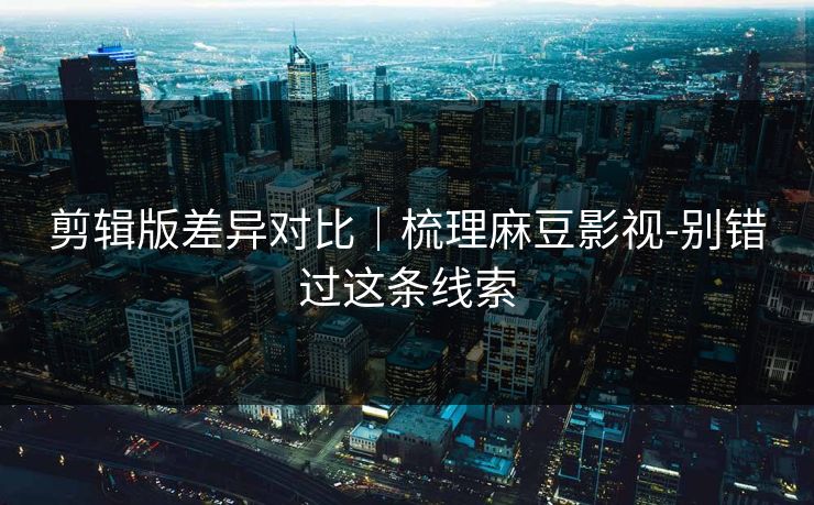 剪辑版差异对比|梳理麻豆影视-别错过这条线索 剪辑版差异对比|梳理麻豆影视-别错过这条线索