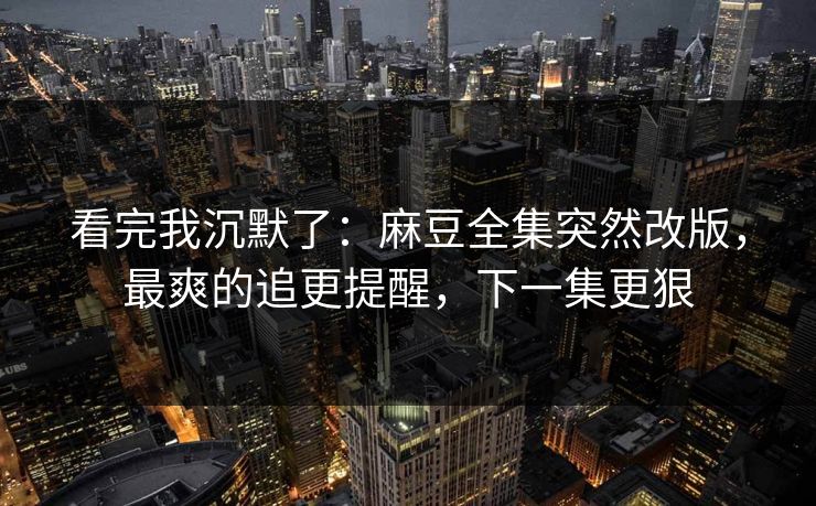 看完我沉默了：麻豆全集突然改版，最爽的追更提醒，下一集更狠