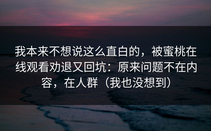 我本来不想说这么直白的,被蜜桃在线观看劝退又回坑:原来问题不在内容,在人群(我也没想到) 我本来不想说这么直白的,被蜜桃在线观看劝退又回坑:原来问题不在内容,在人群(我也没想到)