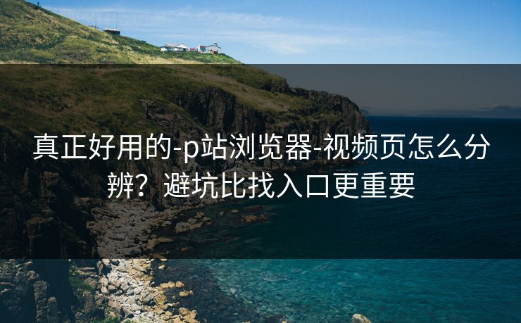 真正好用的-p站浏览器-视频页怎么分辨？避坑比找入口更重要