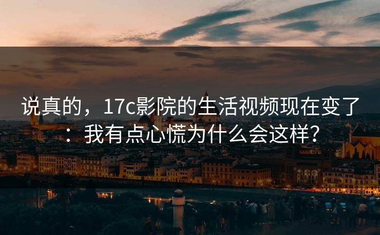 说真的，17c影院的生活视频现在变了：我有点心慌为什么会这样？