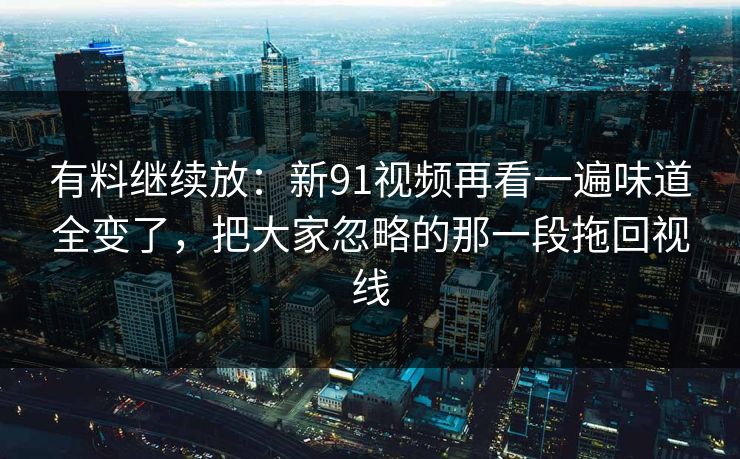 有料继续放：新91视频再看一遍味道全变了，把大家忽略的那一段拖回视线
