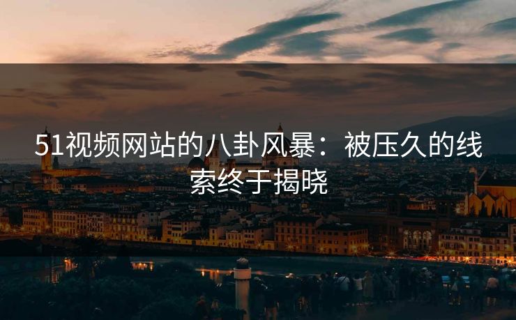 51视频网站的八卦风暴：被压久的线索终于揭晓