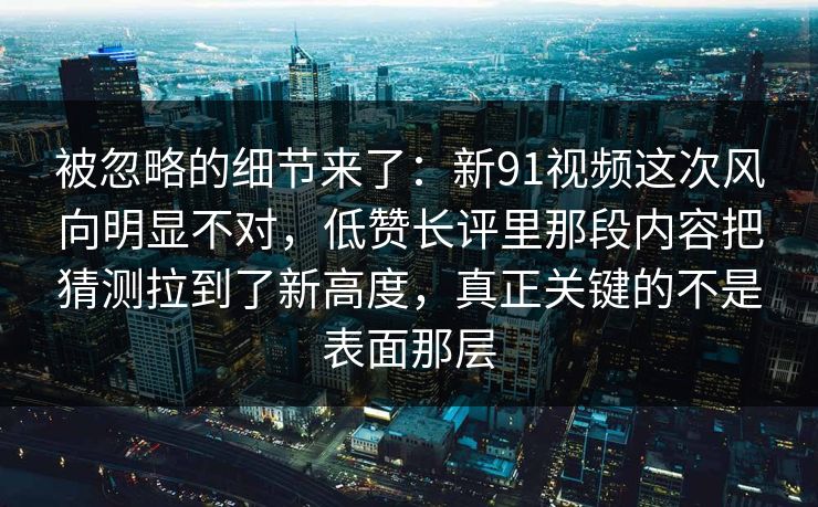 被忽略的细节来了：新91视频这次风向明显不对，低赞长评里那段内容把猜测拉到了新高度，真正关键的不是表面那层