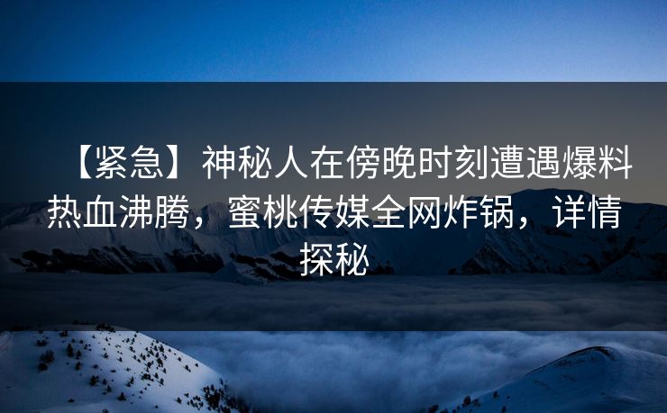 【紧急】神秘人在傍晚时刻遭遇爆料热血沸腾，蜜桃传媒全网炸锅，详情探秘
