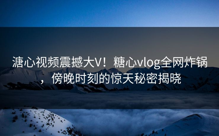 溏心视频震撼大V！糖心vlog全网炸锅，傍晚时刻的惊天秘密揭晓