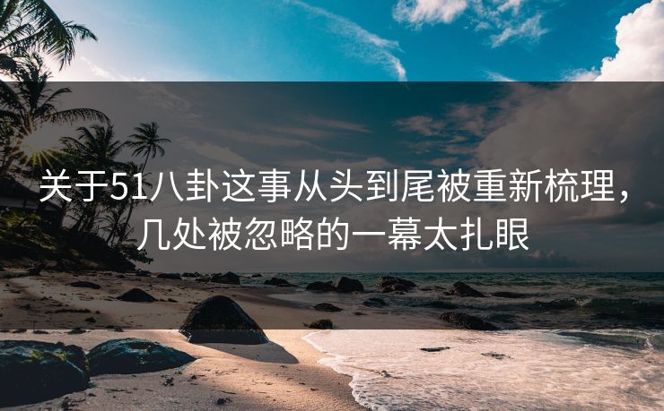 关于51八卦这事从头到尾被重新梳理，几处被忽略的一幕太扎眼