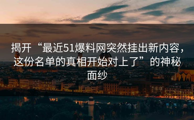 揭开“最近51爆料网突然挂出新内容，这份名单的真相开始对上了”的神秘面纱